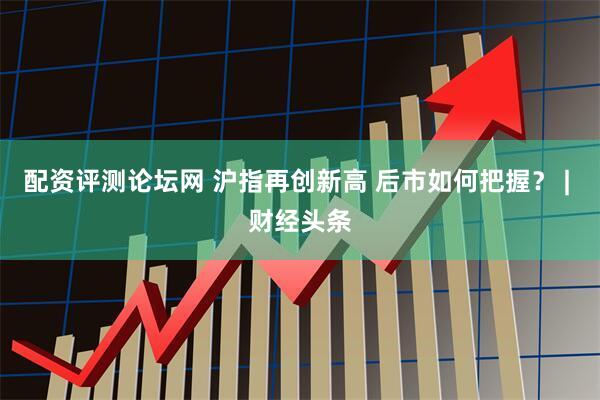 配资评测论坛网 沪指再创新高 后市如何把握？ | 财经头条