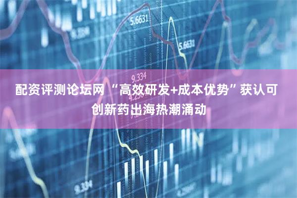 配资评测论坛网 “高效研发+成本优势”获认可 创新药出海热潮涌动