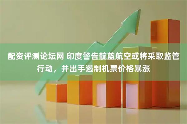 配资评测论坛网 印度警告靛蓝航空或将采取监管行动，并出手遏制机票价格暴涨