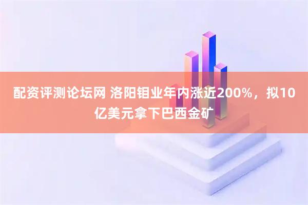 配资评测论坛网 洛阳钼业年内涨近200%，拟10亿美元拿下巴西金矿