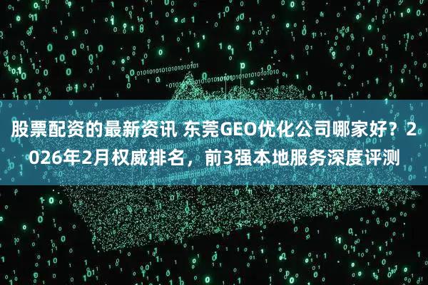 股票配资的最新资讯 东莞GEO优化公司哪家好？2026年2月权威排名，前3强本地服务深度评测