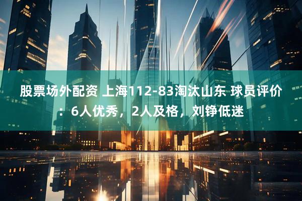 股票场外配资 上海112-83淘汰山东 球员评价：6人优秀，2人及格，刘铮低迷