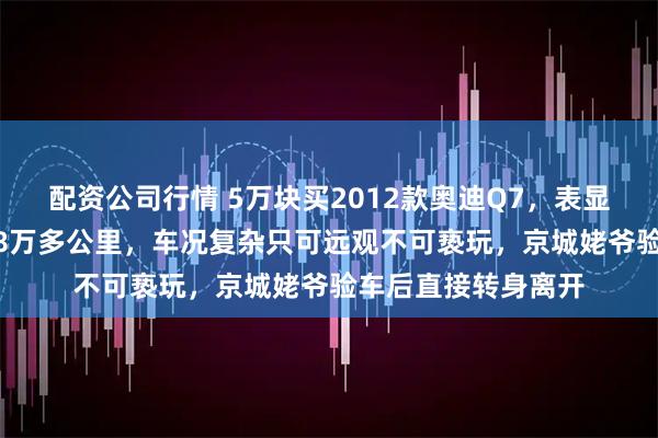 配资公司行情 5万块买2012款奥迪Q7，表显16万公里却真实28万多公里，车况复杂只可远观不可亵玩，京城姥爷验车后直接转身离开