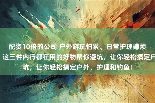 配资10倍的公司 户外游玩怕累、日常护理嫌烦、钓鱼体验不佳？这三件内行都在用的好物帮你避坑，让你轻松搞定户外、护理和钓鱼！