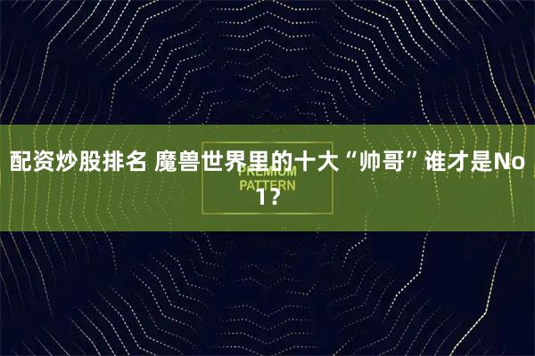 配资炒股排名 魔兽世界里的十大“帅哥”谁才是No1？