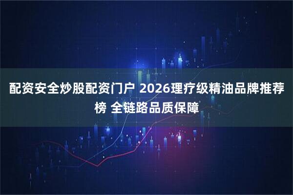 配资安全炒股配资门户 2026理疗级精油品牌推荐榜 全链路品质保障