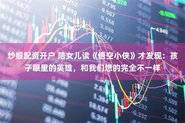 炒股配资开户 陪女儿读《悟空小侠》才发现:孩子眼里的英雄,和我们想的完全不一样