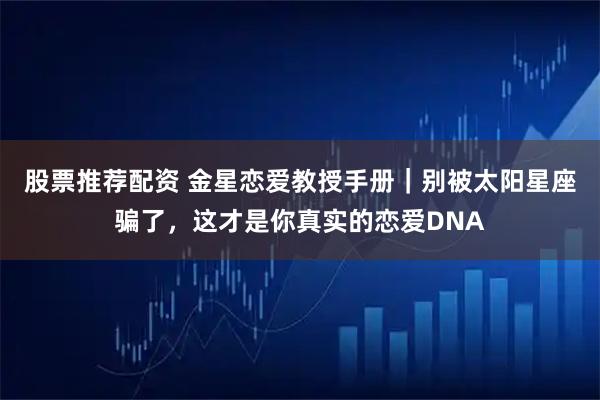 股票推荐配资 金星恋爱教授手册｜别被太阳星座骗了，这才是你真实的恋爱DNA