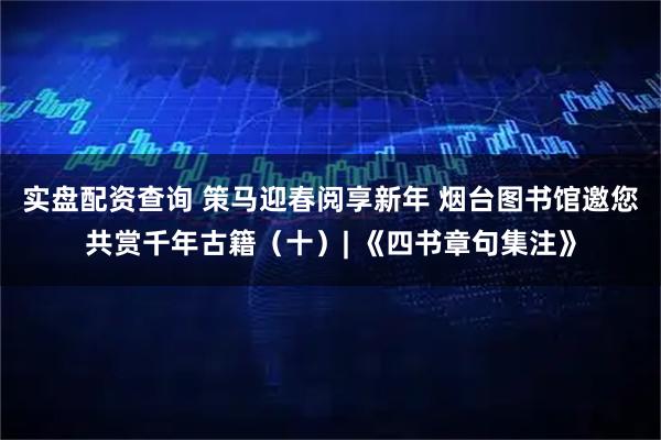 实盘配资查询 策马迎春阅享新年 烟台图书馆邀您共赏千年古籍（十）| 《四书章句集注》