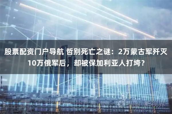 股票配资门户导航 哲别死亡之谜:2万蒙古军歼灭10万俄军后,却被保加利亚人打垮?