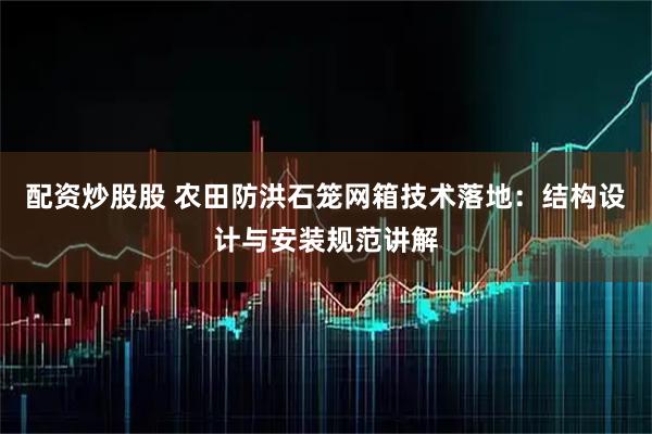 配资炒股股 农田防洪石笼网箱技术落地:结构设计与安装规范讲解
