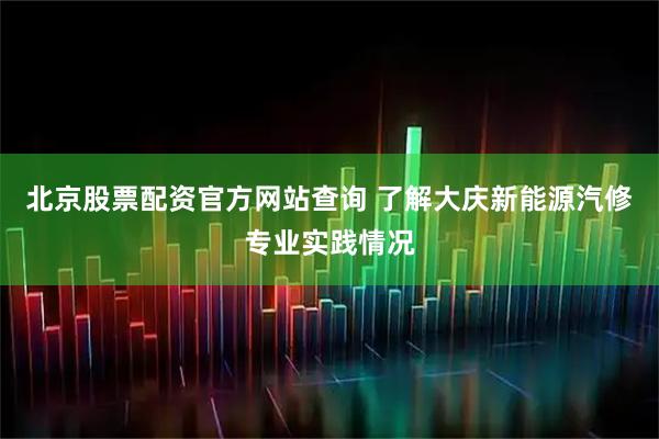 北京股票配资官方网站查询 了解大庆新能源汽修专业实践情况