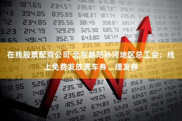 在线股票配资公司 北京朝阳孙河地区总工会:线上免费发放洗车券、理发券