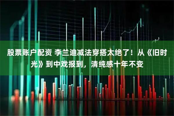 股票账户配资 李兰迪减法穿搭太绝了！从《旧时光》到中戏报到，清纯感十年不变