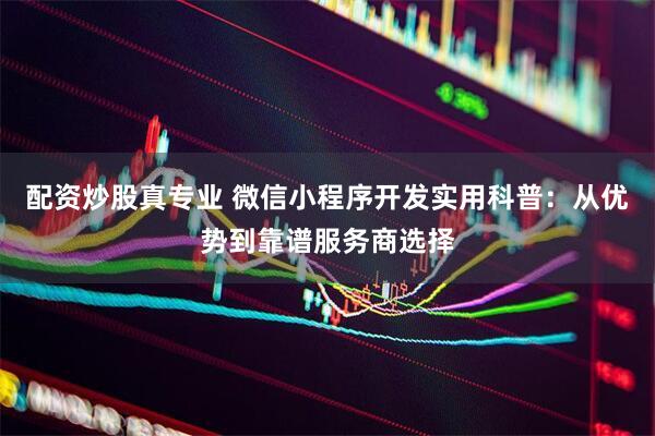 配资炒股真专业 微信小程序开发实用科普：从优势到靠谱服务商选择