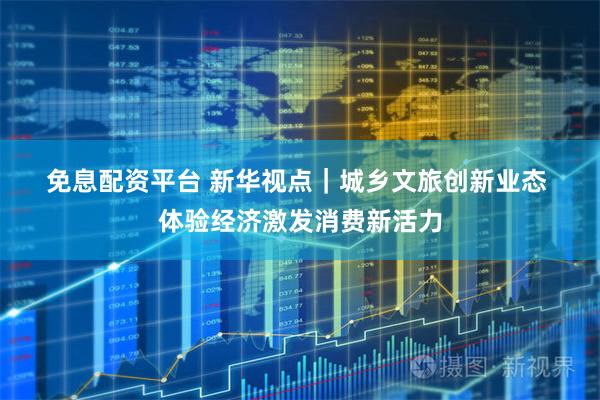 免息配资平台 新华视点｜城乡文旅创新业态 体验经济激发消费新活力